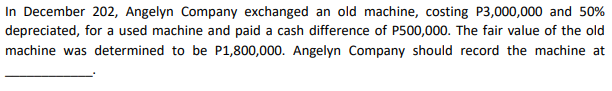 In December 202, Angelyn Company exchanged an old machine, costing P3,000,000 and 50%
depreciated, for a used machine and paid a cash difference of P500,000. The fair value of the old
machine was determined to be P1,800,000. Angelyn Company should record the machine at
