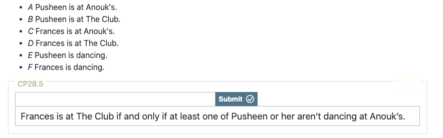 • A Pusheen is at Anouk's.
• B Pusheen is at The Club.
• C Frances is at Anouk's.
• D Frances is at The Club.
• E Pusheen is dancing.
• F Frances is dancing.
CP2B.5
Submit
Frances is at The Club if and only if at least one of Pusheen or her aren't dancing at Anouk's.