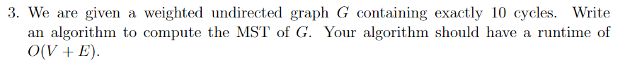 3. We are given a weighted undirected graph G containing exactly 10 cycles. Write
an algorithm to compute the MST of G. Your algorithm should have a runtime of
O(V + E).