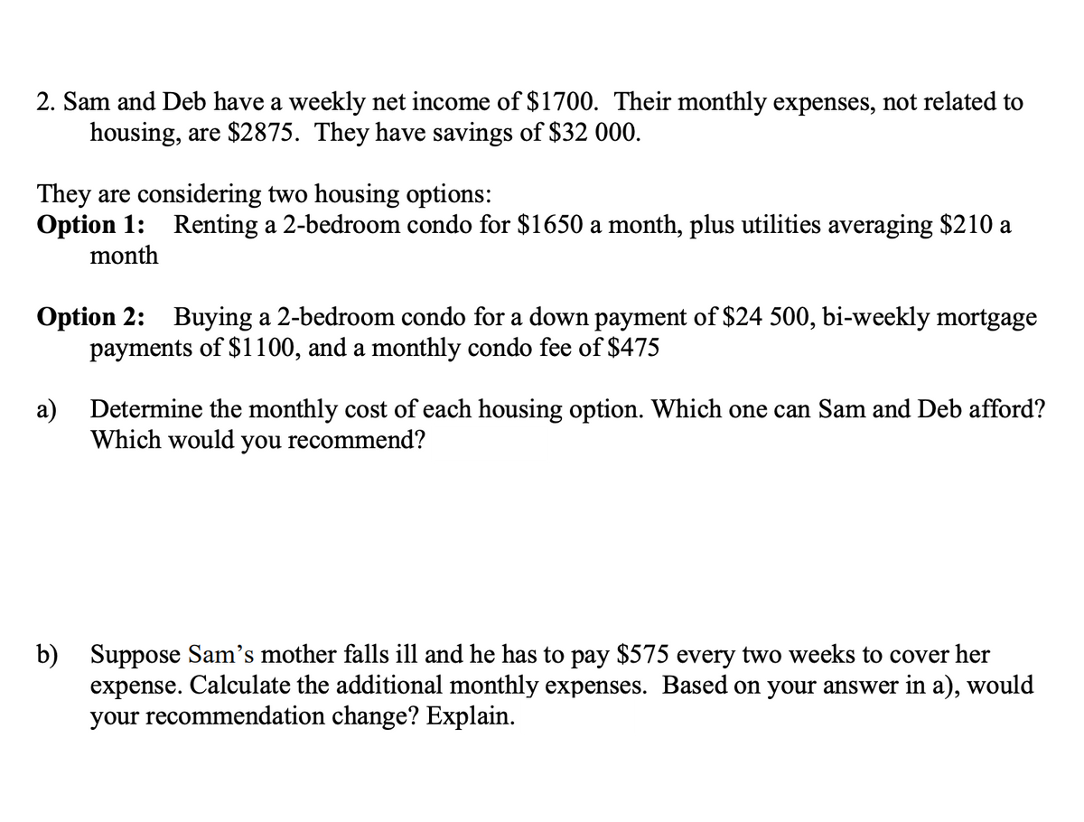 2. Sam and Deb have a weekly net income of $1700. Their monthly expenses, not related to
housing, are $2875. They have savings of $32 000.
They are considering two housing options:
Option 1: Renting a 2-bedroom condo for $1650 a month, plus utilities averaging $210 a
month
Option 2: Buying a 2-bedroom condo for a down payment of $24 500, bi-weekly mortgage
payments of $1100, and a monthly condo fee of $475
a)
Determine the monthly cost of each housing option. Which one can Sam and Deb afford?
Which would you recommend?
b) Suppose Sam's mother falls ill and he has to pay $575 every two weeks to cover her
expense. Calculate the additional monthly expenses. Based on your answer in a), would
your recommendation change? Explain.