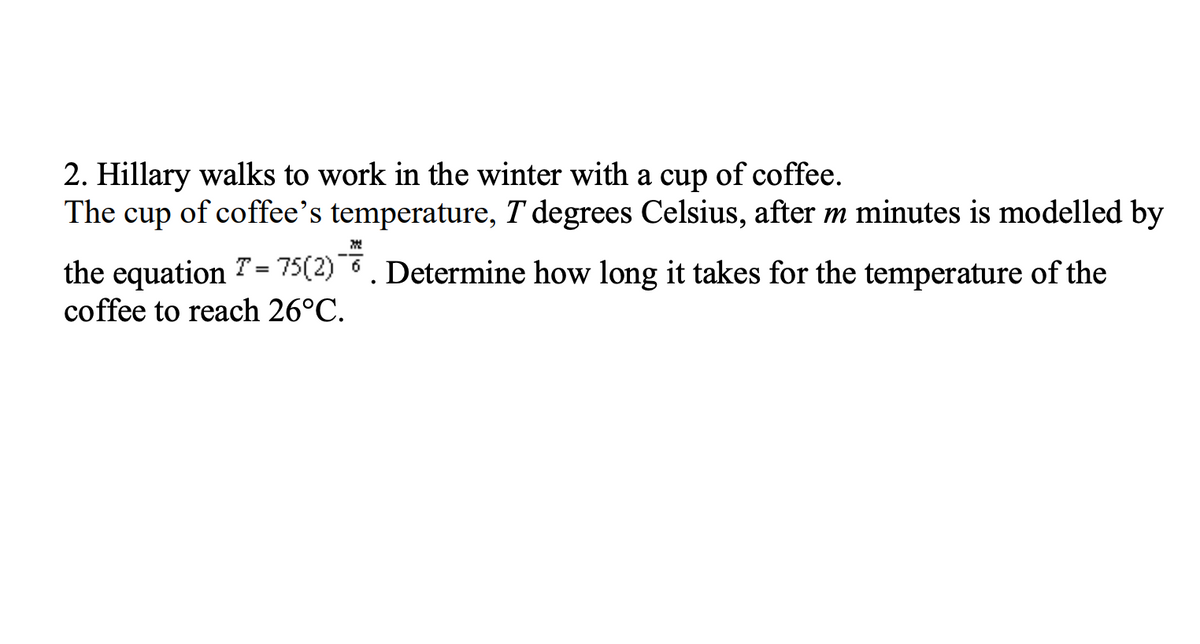 2. Hillary walks to work in the winter with a cup of coffee.
The cup of coffee's temperature, T' degrees Celsius, after m minutes is modelled by
W
the equation 7 = 75(2). Determine how long it takes for the temperature of the
coffee to reach 26°C.