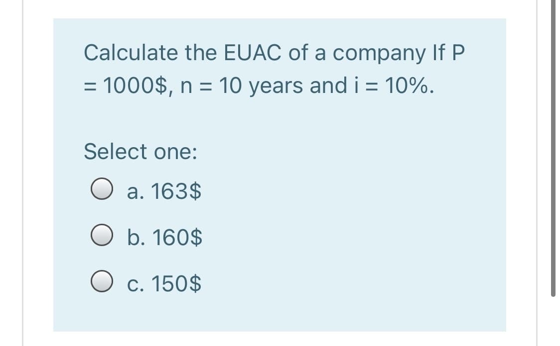 Calculate the EUAC of a company If P
= 1000$, n = 10 years and i = 10%.
Select one:
O a. 163$
O b. 160$
O c. 150$
