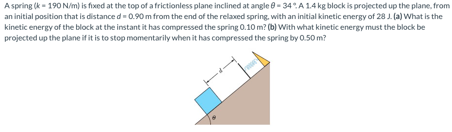 A spring (k = 190 N/m) is fixed at the top of a frictionless plane inclined at angle 0 = 34°. A 1.4 kg block is projected up the plane, from
an initial position that is distance d = 0.90 m from the end of the relaxed spring, with an initial kinetic energy of 28 J. (a) What is the
kinetic energy of the block at the instant it has compressed the spring 0.10 m? (b) With what kinetic energy must the block be
projected up the plane if it is to stop momentarily when it has compressed the spring by 0.50 m?
8