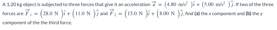 A 1.20 kg object is subjected to three forces that give it an acceleration à = (4.80 m/s² )î + (5.00 m/s²). If two of the three
forces are F₁ = (28.0 N )i + (11.0 N ) and F₂ = (15.0 N )i + (8.00 N )ĵ, find (a) the x component and (b) the y
component of the the third force.