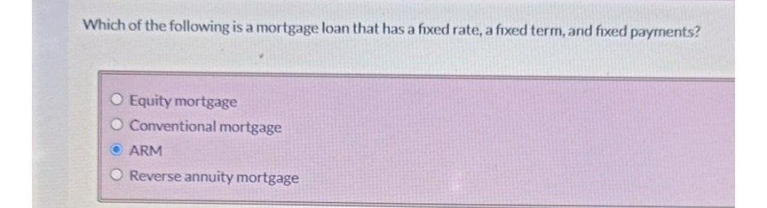 Which of the following is a mortgage loan that has a fixed rate, a fixed termn, and fixed payrments?
O Equity mortgage
O Conventional mortgage
O ARM
O Reverse annuity mortgage
