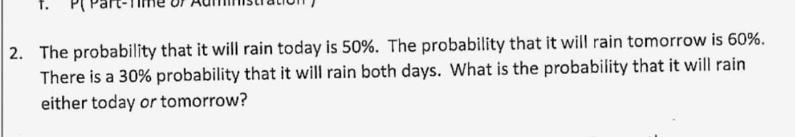 2. The probability that it will rain today is 50%. The probability that it will rain tomorrow is 60%.
There is a 30% probability that it will rain both days. What is the probability that it will rain
either today or tomorrow?