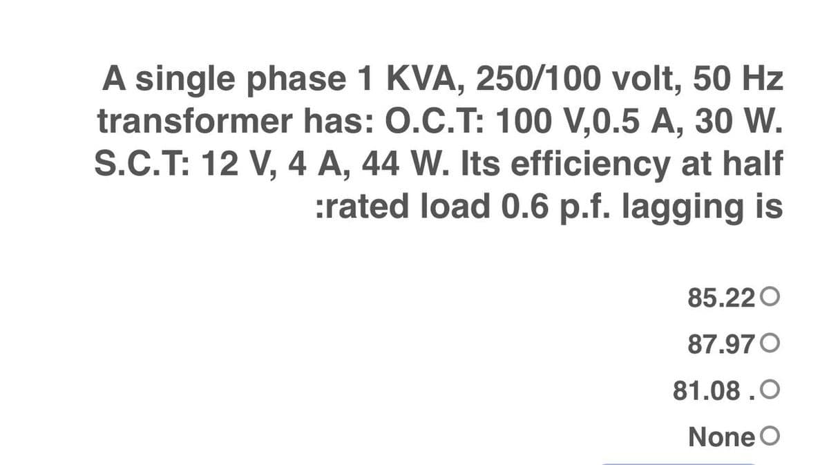 A single phase 1 KVA, 250/100 volt, 50 Hz
transformer has: 0.C.T: 100 V,0.5 A, 30 W.
S.C.T: 12 V, 4 A, 44 W. Its efficiency at half
:rated load 0.6 p.f. lagging is
85.220
87.970
81.08.O
None O
