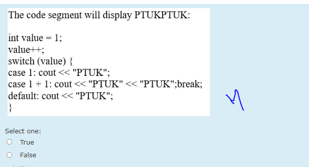 The code segment will display PTUKPTUK:
int value = 1;
value++;
switch (value) {
case 1: cout << "PTUK";
case 1 + 1: cout << "PTUK" << "PTUK";break;
default: cout << "PTUK";
}
Select one:
O True
False
