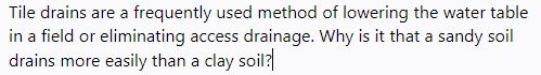 Tile drains are a frequently used method of lowering the water table
in a field or eliminating access drainage. Why is it that a sandy soil
drains more easily than a clay soil?
