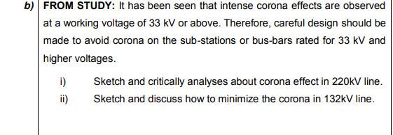 b) FROM STUDY: It has been seen that intense corona effects are observed
at a working voltage of 33 kV or above. Therefore, careful design should be
made to avoid corona on the sub-stations or bus-bars rated for 33 kV and
higher voltages.
i)
Sketch and critically analyses about corona effect in 220kV line.
ii)
Sketch and discuss how to minimize the corona in 132kV line.
