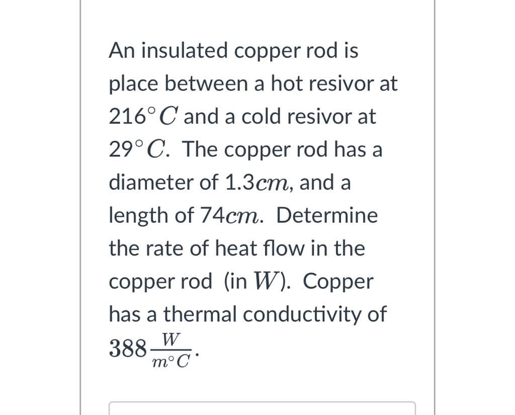 An insulated copper rod is
place between a hot resivor at
216°C and a cold resivor at
29°C. The copper rod has a
diameter of 1.3cm, and a
length of 74cm. Determine
the rate of heat flow in the
copper rod (in W). Copper
has a thermal conductivity of
388.
W
m°C°