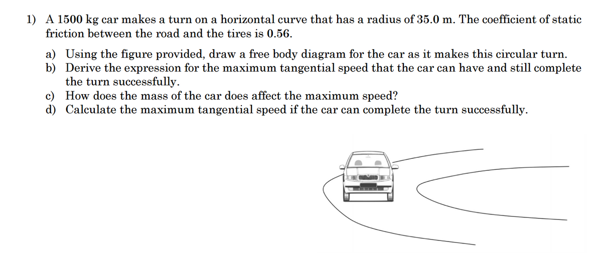 1) A 1500 kg car makes a turn on a horizontal curve that has a radius of 35.0 m. The coefficient of static
friction between the road and the tires is 0.56.
a) Using the figure provided, draw a free body diagram for the car as it makes this circular turn.
b) Derive the expression for the maximum tangential speed that the car can have and still complete
the turn successfully.
c) How does the mass of the car does affect the maximum speed?
d) Calculate the maximum tangential speed if the car can complete the turn successfully.