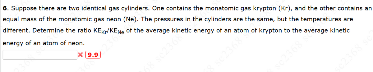 sc2368
c2368 sc
6. Suppose there are two identical gas cylinders. One contains the monatomic gas krypton (Kr), and the other contains an
equal mass of the monatomic gas neon (Ne). The pressures in the cylinders are the same, but the temperatures are
different. Determine the ratio KEкr/KENe of the average kinetic energy of an atom of krypton to the average kinetic
energy of an atom of neon.
9.9
68 sc2368
sc2368
