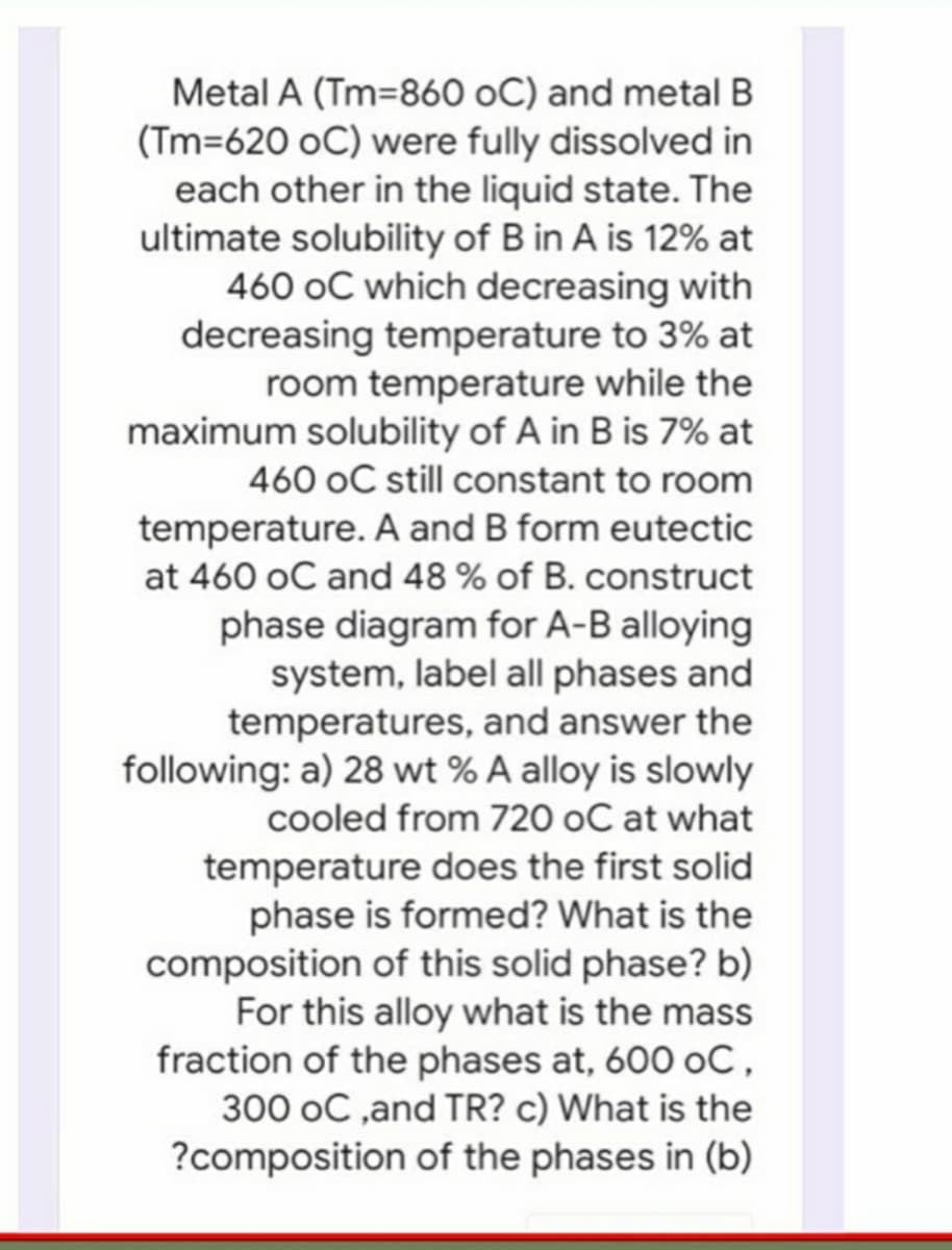 Metal A (Tm=860 oC) and metal B
(Tm=620 oC) were fully dissolved in
each other in the liquid state. The
ultimate solubility of B in A is 12% at
460 oC which decreasing with
decreasing temperature to 3% at
room temperature while the
maximum solubility of A in B is 7% at
460 oC still constant to room
temperature. A and B form eutectic
at 460 oC and 48 % of B. construct
phase diagram for A-B alloying
system, label all phases and
temperatures, and answer the
following: a) 28 wt % A alloy is slowly
cooled from 720 oC at what
temperature does the first solid
phase is formed? What is the
composition of this solid phase?
For this alloy what is the mass
fraction of the phases at, 600 oC,
300 oC ,and TR? c) What is the
?composition of the phases in (b)
