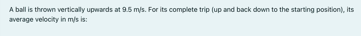 A ball is thrown vertically upwards at 9.5 m/s. For its complete trip (up and back down to the starting position), its
average velocity in m/s is:
