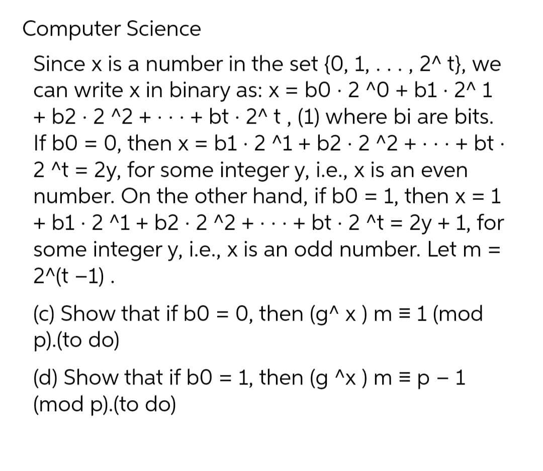 Computer Science
Since x is a number in the set {0,
can write x in binary as: x = b0 · 2 ^0 + b1 · 2^ 1
+ b2 · 2 ^2 +...+
If b0 = 0, then x = b1 · 2 ^1 + b2 · 2 ^2 +...+ bt ·
2 ^t = 2y, for some integer y, i.e., x is an even
number. On the other hand, if b0 = 1, then x = 1
+ b1 · 2 ^1 + b2 · 2 ^2 + ... + bt · 2 ^t = 2y + 1, for
some integer y, i.e., x is an odd number. Let m :
2^(t -1).
1,
2^ t}, we
.. ,
+ bt · 2^ t , (1) where bi are bits.
(c) Show that if b0 = 0, then (g^ x ) m = 1 (mod
p).(to do)
%3D
(d) Show that if b0 = 1, then (g ^x ) m = p - 1
(mod p).(to do)
