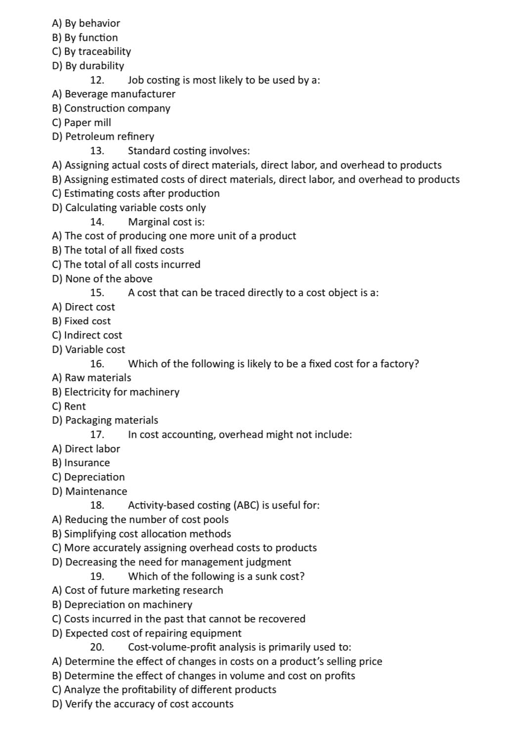 A) By behavior
B) By function
C) By traceability
D) By durability
12. Job costing is most likely to be used by a:
A) Beverage manufacturer
B) Construction company
C) Paper mill
D) Petroleum refinery
13. Standard costing involves:
A) Assigning actual costs of direct materials, direct labor, and overhead to products
B) Assigning estimated costs of direct materials, direct labor, and overhead to products
C) Estimating costs after production
D) Calculating variable costs only
14.
Marginal cost is:
A) The cost of producing one more unit of a product
B) The total of all fixed costs
C) The total of all costs incurred
D) None of the above
15.
A) Direct cost
B) Fixed cost
C) Indirect cost
D) Variable cost
16.
A) Raw materials
A cost that can be traced directly to a cost object is a:
Which of the following is likely to be a fixed cost for a factory?
B) Electricity for machinery
C) Rent
D) Packaging materials
17.
A) Direct labor
B) Insurance
C) Depreciation
D) Maintenance
In cost accounting, overhead might not include:
18. Activity-based costing (ABC) is useful for:
A) Reducing the number of cost pools
B) Simplifying cost allocation methods
C) More accurately assigning overhead costs to products
D) Decreasing the need for management judgment
19. Which of the following is a sunk cost?
A) Cost of future marketing research
B) Depreciation on machinery
C) Costs incurred in the past that cannot be recovered
D) Expected cost of repairing equipment
20. Cost-volume-profit analysis is primarily used to:
A) Determine the effect of changes in costs on a product's selling price
B) Determine the effect of changes in volume and cost on profits
C) Analyze the profitability of different products
D) Verify the accuracy of cost accounts