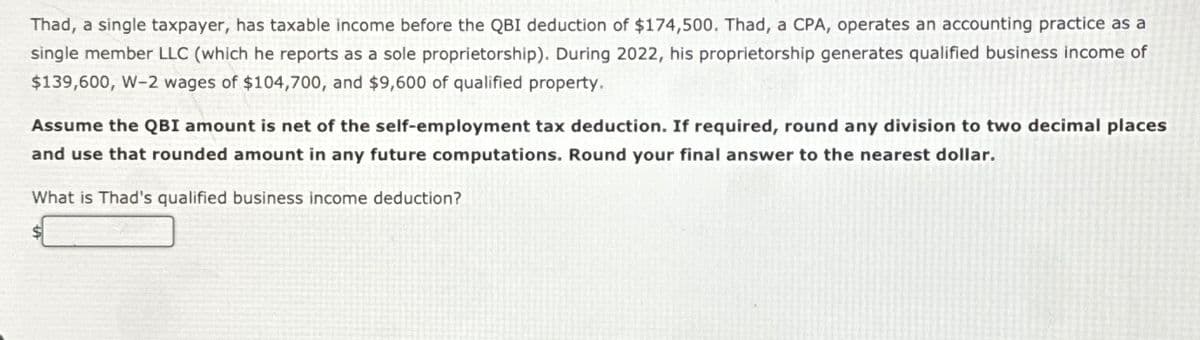 Thad, a single taxpayer, has taxable income before the QBI deduction of $174,500. Thad, a CPA, operates an accounting practice as a
single member LLC (which he reports as a sole proprietorship). During 2022, his proprietorship generates qualified business income of
$139,600, W-2 wages of $104,700, and $9,600 of qualified property.
Assume the QBI amount is net of the self-employment tax deduction. If required, round any division to two decimal places
and use that rounded amount in any future computations. Round your final answer to the nearest dollar.
What is Thad's qualified business income deduction?