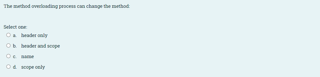 The method overloading process can change the method:
Select one:
O a. header only
O b. header and scope
Oc.
name
O d. scope only
