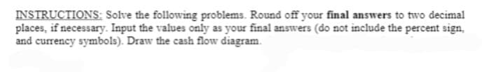 INSTRUCTIONS: Solve the following problems. Round off your final answers to two decimal
places, if necessary. Input the values only as your final answers (do not include the percent sign,
and currency symbols). Draw the cash flow diagram.