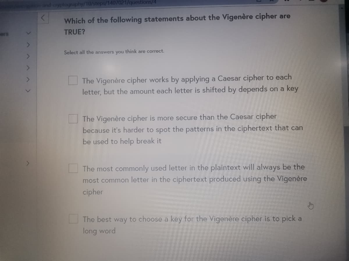 and cryptography/10/steps/1407021/questions/4
Which of the following statements about the Vigenère cipher are
ers
TRUE?
Select all the answers you think are correct.
The Vigenère cipher works by applying a Caesar cipher to each
letter, but the amount each letter is shifted by depends on a key
The Vigenère cipher is more secure than the Caesar cipher
because it's harder to spot the patterns in the ciphertext that can
be used to help break it
The most commonly used letter in the plaintext will always be the
most common letter in the ciphertext produced using the Vigenère
cipher
The best way to choose a key for the Vigenère cipher is to pick a
long word
