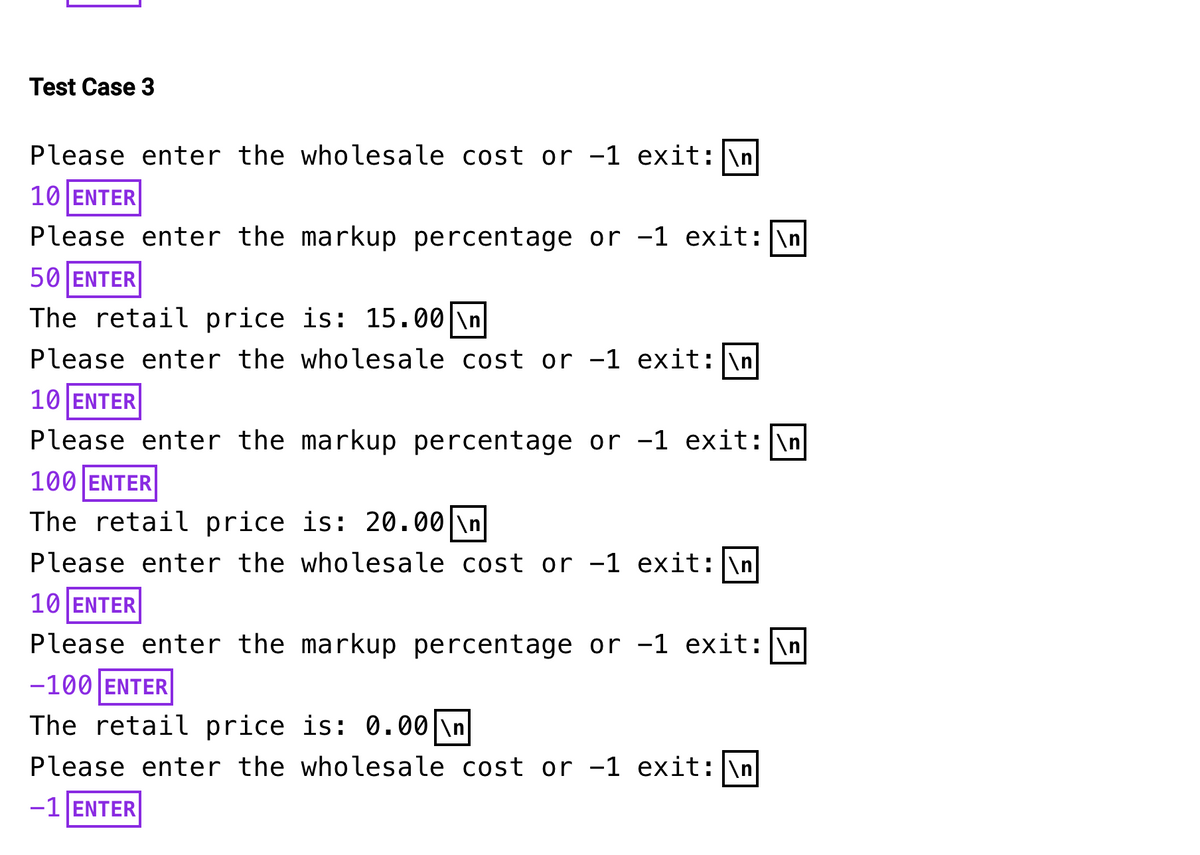 Test Case 3
Please enter the wholesale cost or -1 exit: \n
10 ENTER
Please enter the markup percentage or -1 exit: \n
50 ENTER
The retail price is: 15.00 \n
Please enter the wholesale cost or -1 exit: \n
10 ENTER
Please enter the markup percentage or -1 exit: \n
100 ENTER
The retail price is: 20.00 \n
Please enter the wholesale cost or -1 exit: \n
10 ENTER
Please enter the markup percentage or −1 exit: \n
-100 ENTER
The retail price is: 0.00 \n
Please enter the wholesale cost or -1 exit: \n
-1 ENTER