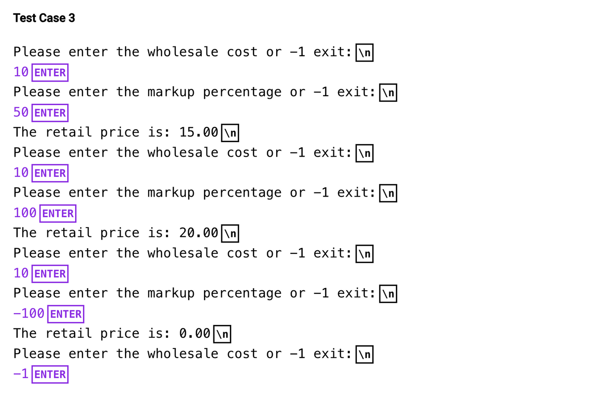 Test Case 3
Please enter the wholesale cost or -1 exit: \n
10 ENTER
Please enter the markup percentage or -1 exit: \n
50 ENTER
The retail price is: 15.00 \n
Please enter the wholesale cost or -1 exit: \n
10 ENTER
Please enter the markup percentage or −1 exit: \n
100 ENTER
The retail price is: 20.00 \n
Please enter the wholesale cost or -1 exit: \n
10 ENTER
Please enter the markup percentage or -1 exit: \n
-100 ENTER
The retail price is: 0.00 \n
Please enter the wholesale cost or -1 exit: \n
-1 ENTER