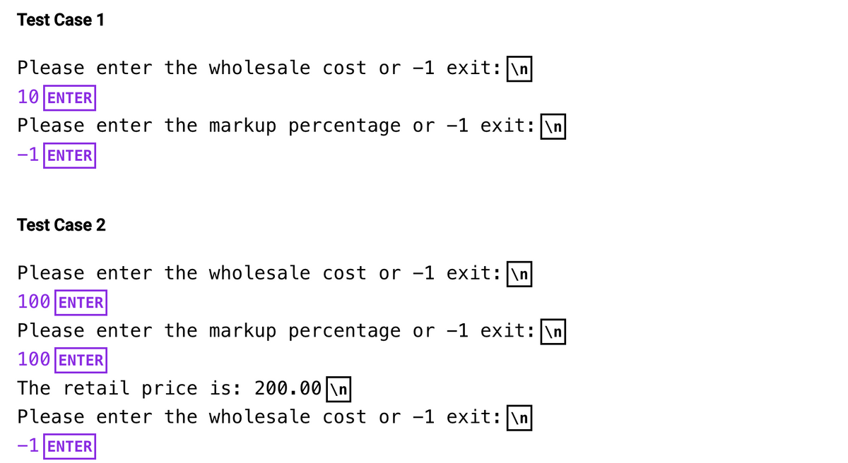 Test Case 1
Please enter the wholesale cost or -1 exit: \n
10 ENTER
Please enter the markup percentage or -1 exit: \n
-1 ENTER
Test Case 2
Please enter the wholesale cost or -1 exit: \n
100 ENTER
Please enter the markup percentage or -1 exit: \n
100 ENTER
The retail price is: 200.00 \n
Please enter the wholesale cost or -1 exit: \n
-1 ENTER