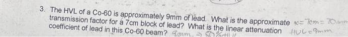 3. The HVL of a Co-60 is approximately 9mm of lead. What is the approximate x=7cm = 70
transmission factor for a 7cm block of lead? What is the linear attenuation = 9mm
coefficient of lead in this Co-60 beam? m
%rtif