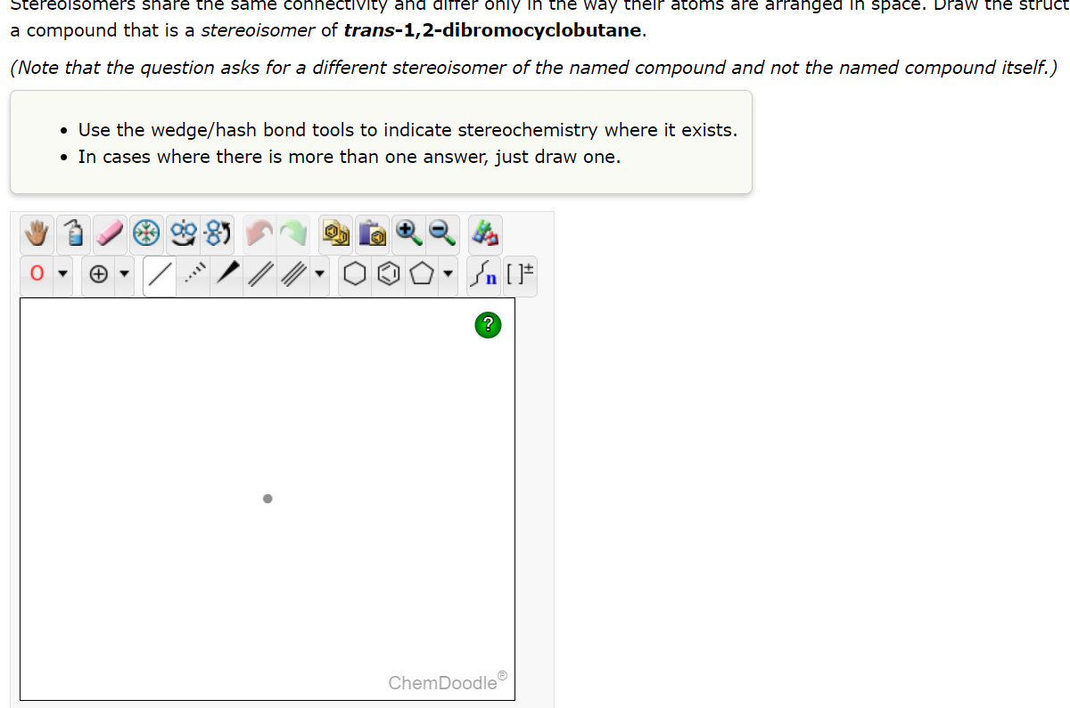 Stereoisomers share the same connectivity and differ only in the way their atoms are arranged in space. Draw the struct
a compound that is a stereoisomer of trans-1,2-dibromocyclobutane.
(Note that the question asks for a different stereoisomer of the named compound and not the named compound itself.)
• Use the wedge/hash bond tools to indicate stereochemistry where it exists.
• In cases where there is more than one answer, just draw one.
Hox
Sn [F
?
ChemDoodle