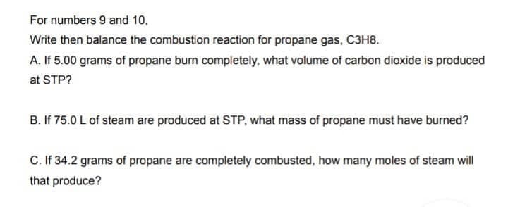 For numbers 9 and 10,
Write then balance the combustion reaction for propane gas, C3H8.
A. If 5.00 grams of propane burn completely, what volume of carbon dioxide is produced
at STP?
B. If 75.0 L of steam are produced at STP, what mass of propane must have burned?
C. If 34.2 grams of propane are completely combusted, how many moles of steam will
that produce?