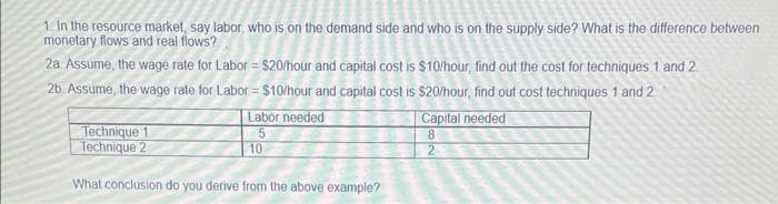 1. In the resource market, say labor, who is on the demand side and who is on the supply side? What is the difference between
monetary flows and real flows?
2a. Assume, the wage rate for Labor = $20/hour and capital cost is $10/hour, find out the cost for techniques 1 and 2
2b. Assume, the wage rate for Labor = $10/hour and capital cost is $20/hour, find out cost techniques 1 and 2
Technique 1
Technique 2
Labor needed
10
What conclusion do you derive from the above example?
Capital needed
8
2