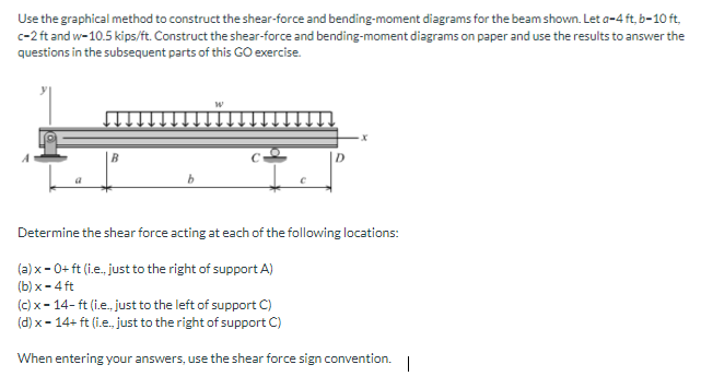Use the graphical method to construct the shear-force and bending-moment diagrams for the beam shown. Let a-4 ft, b-10 ft,
c-2 ft and w-10.5 kips/ft. Construct the shear-force and bending-moment diagrams on paper and use the results to answer the
questions in the subsequent parts of this GO exercise.
Determine the shear force acting at each of the following locations:
(a) x- 0+ ft (i.e., just to the right of support A)
(b) x - 4 ft
(c) x- 14- ft (i.e., just to the left of support C)
(d) x - 14+ ft (i.e., just to the right of support C)
When entering your answers, use the shear force sign convention.
|

