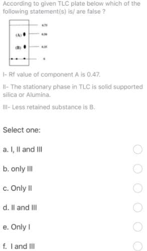 According to given TLC plate below which of the
following statement(s) is/ are false ?
|- Rf value of component A is 0.47.
l- The stationary phase in TLC is solid supported
silica or Alumina.
II- Less retained substance is B.
Select one:
a. I, Il and III
b. only III
c. Only II
d. Il and III
e. Only I
f. I and III
