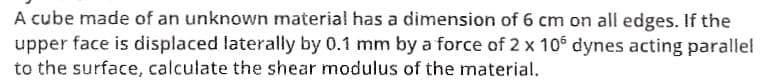 A cube made of an unknown material has a dimension of 6 cm on all edges. If the
upper face is displaced laterally by 0.1 mm by a force of 2 x 105 dynes acting parallel
to the surface, calculate the shear modulus of the material.
