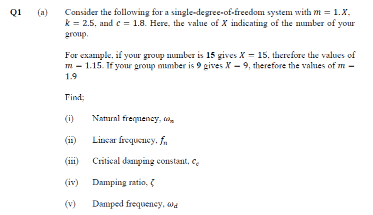 Consider the following for a single-degree-of-freedom system with m = 1. X,
k = 2.5, and c = 1.8. Here, the value of X indicating of the number of your
Q1
(a)
group.
For example, if your group number is 15 gives X = 15, therefore the values of
m = 1.15. If your group number is 9 gives X = 9, therefore the values of m =
1.9
Find;
Natural frequency, Wn
(ii)
Linear frequency, fn
(iii)
Critical damping constant, c.
(iv)
Damping ratio, 3
(v)
Damped frequency, Wa
