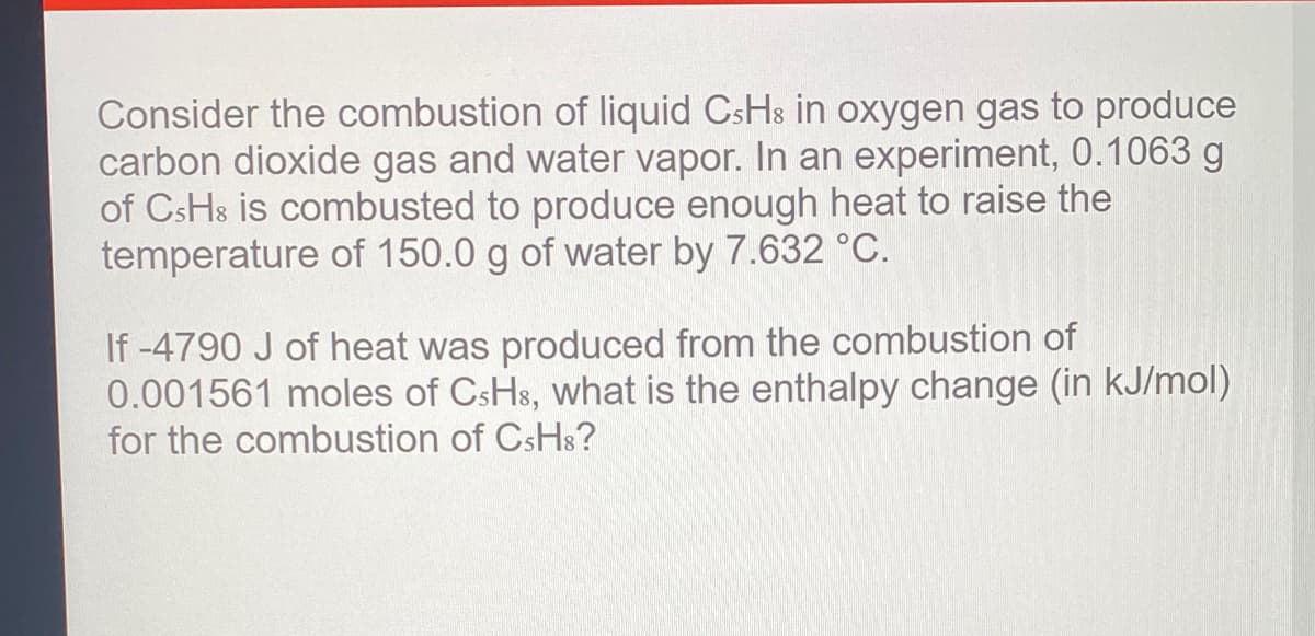 Consider the combustion of liquid CsHs in oxygen gas to produce
carbon dioxide gas and water vapor. In an experiment, 0.1063 g
of CsHs is combusted to produce enough heat to raise the
temperature of 150.0 g of water by 7.632 °C.
If -4790 J of heat was produced from the combustion of
0.001561 moles of CsHs, what is the enthalpy change (in kJ/mol)
for the combustion of CsHs?
