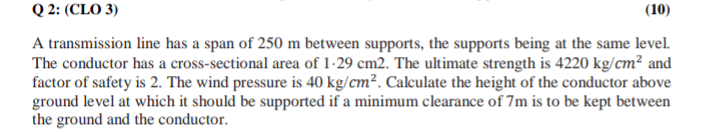 Q 2: (CLO 3)
(10)
A transmission line has a span of 250 m between supports, the supports being at the same level.
The conductor has a cross-sectional area of 1-29 cm2. The ultimate strength is 4220 kg/cm² and
factor of safety is 2. The wind pressure is 40 kg/cm². Calculate the height of the conductor above
ground level at which it should be supported if a minimum clearance of 7m is to be kept between
the ground and the conductor.
