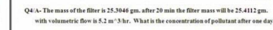 Q4/A- The mass of the filter is 25.3046 gm. after 20 min the filter mass will be 25.4112 gm.
with volumetric flow is 5.2 m 3/hr. What is the concentration of pollutant after one day
