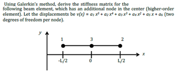 Using Galerkin's method, derive the stiffness matrix for the
following beam element, which has an additional node in the center (higher-order
element). Let the displacements be v(x) = A₁ x² + A₂x² + A3x³ + A+ x² + asx + as (two
degrees of freedom per node).
y
1
-L/2
3
2
L/2