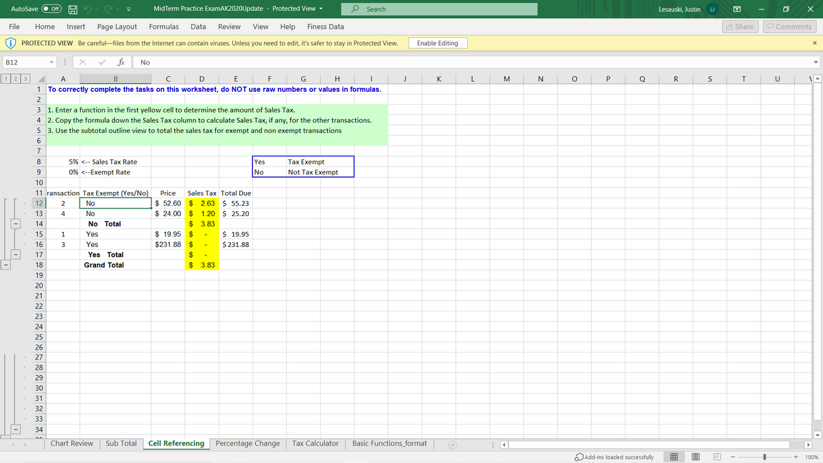 AutoSave
MidTerm Practice ExamAK2020Update - Protected View -
P Search
ff
Lesauski, Justin
File
Home
Insert
Page Layout
Formulas
Data
Review
View
Help
Finess Data
A Share
P Comments
PROTECTED VIEW Be careful-files from the Internet can contain viruses. Unless you need to edit, it's safer to stay in Protected View.
Enable Editing
B12
fx
No
A
В
D
E
F
H
K
M
N
R
U
1 To correctly complete the tasks on this worksheet, do NOT use raw numbers or values in formulas.
3 1. Enter a function in the first yellow cell to determine the amount of Sales Tax.
4 2. Copy the formula down the Sales Tax column to calculate Sales Tax, if any, for the other transactions.
5 3. Use the subtotal outline view to total the sales tax for exempt and non exempt transactions
7
8
5% <-- Sales Tax Rate
Yes
Tax Exempt
9
0% <--Exempt Rate
No
Not Tax Exempt
10
11 ransaction Tax Exempt (Yes/No)
Price
Sales Tax Total Due
$ 52.60
$ 24.00
2.63 $ 55.23
$ 1.20 $ 25.20
$ 3.83
12
2
No
$
13
4
No
14
No Total
$ 19.95
$231.88
15
1
Yes
$
$ 19.95
16
3
Yes
$
$ 231.88
17
Yes Total
$
18
Grand Total
$ 3.83
19
20
21
22
23
24
25
26
27
28
29
30
31
32
33
34
Chart Review
Sub Total
Cell Referencing
Percentage Change
Tax Calculator
Basic Functions_format
Add-ins loaded successfully
囲
100%
