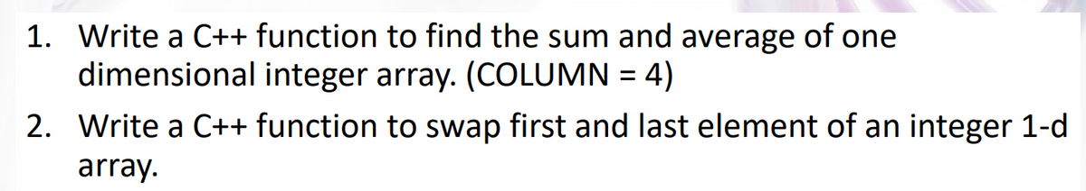1. Write a C++ function to find the sum and average of one
dimensional integer array. (COLUMN = 4)
2. Write a C++ function to swap first and last element of an integer 1-d
array.
