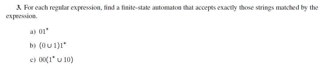 3. For each regular expression, find a finite-state automaton that accepts exactly those strings matched by the
expression.
a) 01*
b) (0 U 1)1*
c) 00(1* U 10)