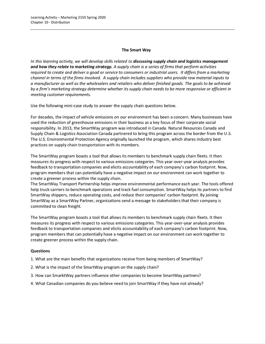 Learning Activity - Marketing 2150 Spring 2020
Chapter 10 - Distribution
The Smart Way
In this learning activity, we will develop skills related to discussing supply chain and logistics management
and how they relate to marketing strategy. A supply chain is a series of firms that perform activities
required to create and deliver a good or service to consumers or industrial users. It differs from a marketing
channel in terms of the firms involved. A supply chain includes suppliers who provide raw material inputs to
a manufacturer as well as the wholesalers and retailers who deliver finished goods. The goals to be achieved
by a firm's marketing strategy determine whether its supply chain needs to be more responsive or efficient in
meeting customer requirements.
Use the following mini-case study to answer the supply chain questions below.
For decades, the impact of vehicle emissions on our environment has been a concern. Many businesses have
used the reduction of greenhouse emissions in their business as a key focus of their corporate social
responsibility. In 2013, the SmartWay program was introduced in Canada. Natural Resources Canada and
Supply Chain & Logistics Association Canada partnered to bring this program across the border from the U.S.
The U.S. Environmental Protection Agency originally launched the program, which shares industry best
practices on supply chain transportation with its members.
The SmartWay program boasts a tool that allows its members to benchmark supply chain fleets. It then
measures its progress with respect to various emissions categories. This year-over-year analysis provides
feedback to transportation companies and elicits accountability of each company's carbon footprint. Now,
program members that can potentially have a negative impact on our environment can work together to
create a greener process within the supply chain.
The SmartWay Transport Partnership helps improve environmental performance each year. The tools offered
help truck carriers to benchmark operations and track fuel consumption. SmartWay helps its partners to find
SmartWay shippers, reduce operating costs, and reduce their companies' carbon footprint. By joining
SmartWay as a SmartWay Partner, organizations send a message to stakeholders that their company is
committed to clean freight.
The SmartWay program boasts a tool that allows its members to benchmark supply chain fleets. It then
measures its progress with respect to various emissions categories. This year-over-year analysis provides
feedback to transportation companies and elicits accountability of each company's carbon footprint. Now,
program members that can potentially have a negative impact on our environment can work together to
create greener process within the supply chain.
Questions
1. What are the main benefits that organizations receive from being members of SmartWay?
2. What is the impact of the SmartWay program on the supply chain?
3. How can SmarktWay partners influence other companies to become SmartWay partners?
4. What Canadian companies do you believe need to join SmartWay if they have not already?