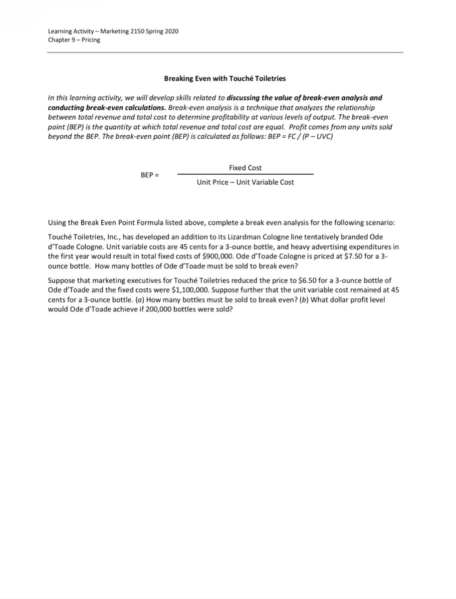 Learning Activity - Marketing 2150 Spring 2020
Chapter 9 - Pricing
Breaking Even with Touché Toiletries
In this learning activity, we will develop skills related to discussing the value of break-even analysis and
conducting break-even calculations. Break-even analysis is a technique that analyzes the relationship
between total revenue and total cost to determine profitability at various levels of output. The break-even
point (BEP) is the quantity at which total revenue and total cost are equal. Profit comes from any units sold
beyond the BEP. The break-even point (BEP) is calculated as follows: BEP = FC/(P-UVC)
BEP =
Fixed Cost
Unit Price - Unit Variable Cost
Using the Break Even Point Formula listed above, complete a break even analysis for the following scenario:
Touché Toiletries, Inc., has developed an addition to its Lizardman Cologne line tentatively branded Ode
d'Toade Cologne. Unit variable costs are 45 cents for a 3-ounce bottle, and heavy advertising expenditures in
the first year would result in total fixed costs of $900,000. Ode d'Toade Cologne is priced at $7.50 for a 3-
ounce bottle. How many bottles of Ode d'Toade must be sold to break even?
Suppose that marketing executives for Touché Toiletries reduced the price to $6.50 for a 3-ounce bottle of
Ode d'Toade and the fixed costs were $1,100,000. Suppose further that the unit variable cost remained at 45
cents for a 3-ounce bottle. (a) How many bottles must be sold to break even? (b) What dollar profit level
would Ode d'Toade achieve if 200,000 bottles were sold?