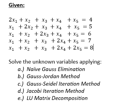 Given:
+X5 = 4
+ X5 5
x₁ + x₂ + 2x3 + x4
+ x5 = 6
x₁ + x₂
+ x3 +2x4+x5 = 7
x₁ + x₂ + x3 + 2x4 + 2x5 = 8
2x₁ + x₂ + x3 + x4
X₁ + 2x₂
+ x3 + x4
Solve the unknown variables applying:
a.) Naïve Gauss Elimination
b.) Gauss-Jordan Method
c.) Gauss-Seidel Iteration Method
d.) Jacobi Iteration Method
e.) LU Matrix Decomposition