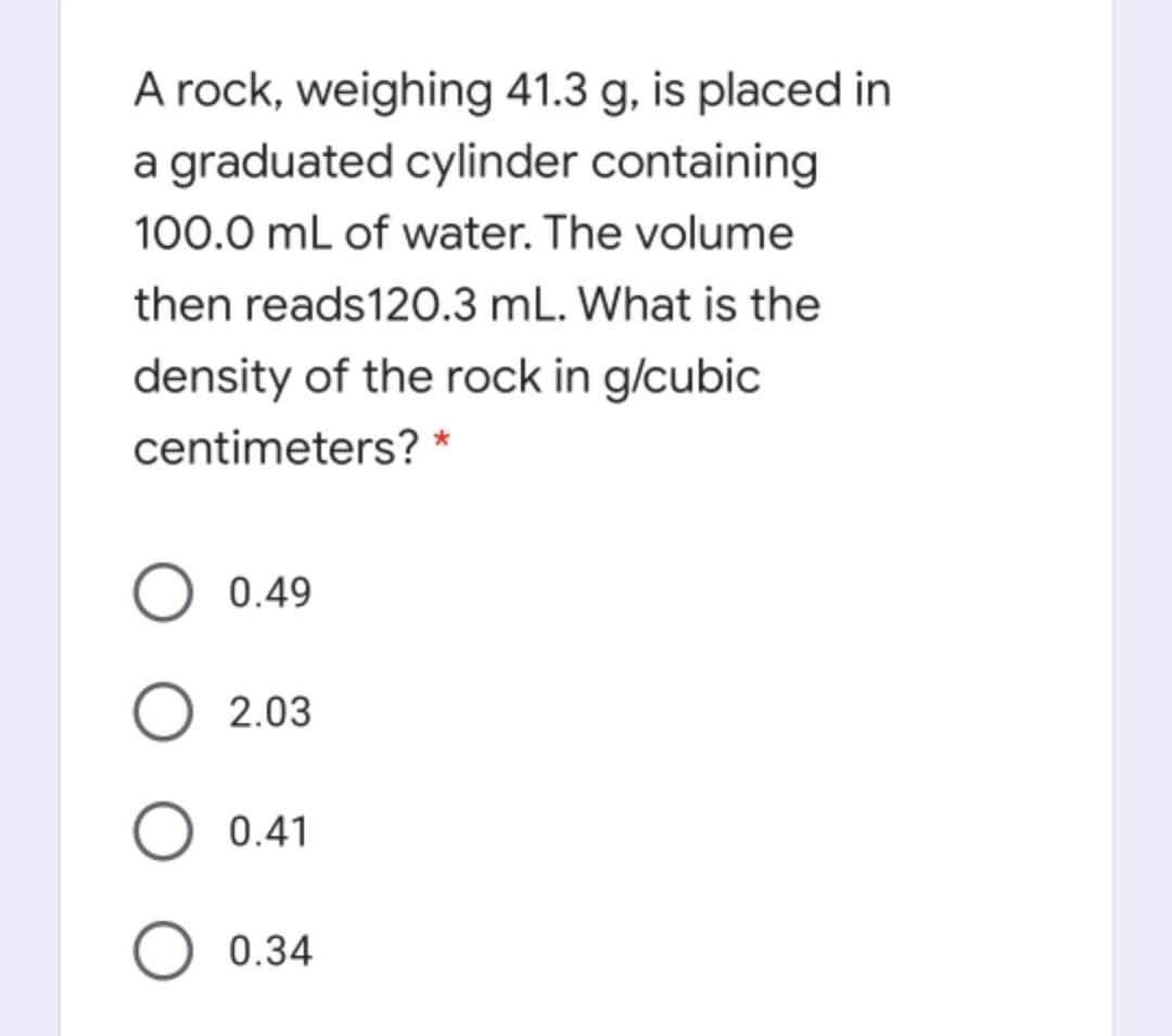 A rock, weighing 41.3 g, is placed in
a graduated cylinder containing
100.0 mL of water. The volume
then reads120.3 mL. What is the
density of the rock in g/cubic
centimeters? *
0.49
2.03
0.41
0.34

