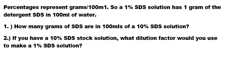 Percentages represent grams/100m1. So a 1% SDS solution has 1 gram of the
detergent SDS in 100ml of water.
1.) How many grams of SDS are in 100mls of a 10% SDS solution?
2.) If you have a 10% SDS stock solution, what dilution factor would you use
to make a 1% SDS solution?
