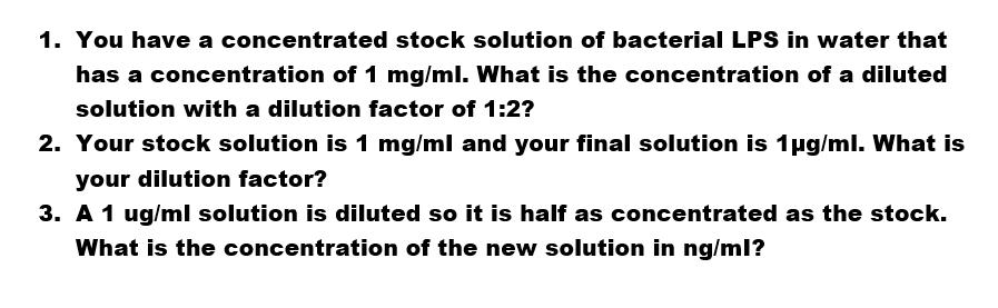 1. You have a concentrated stock solution of bacterial LPS in water that
has a concentration of 1 mg/ml. What is the concentration of a diluted
solution with a dilution factor of 1:2?
2. Your stock solution is 1 mg/ml and your final solution is 1ug/ml. What is
your dilution factor?
3. A 1 ug/ml solution is diluted so it is half as concentrated as the stock.
What is the concentration of the new solution in ng/ml?
