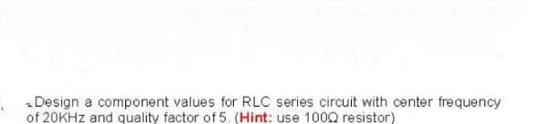 - Design a component values for RLC series circuit with center frequency
of 20KHZ and quality factor of 5. (Hint: use 100Q resistor)
